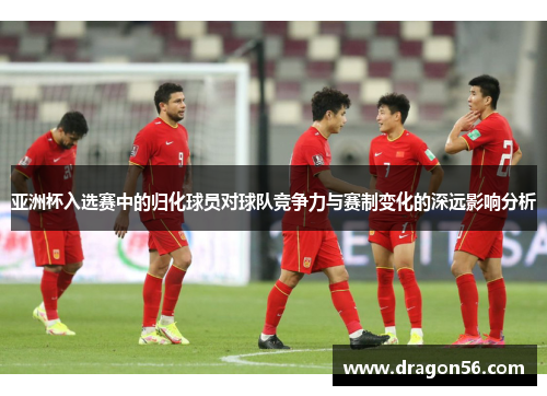 亚洲杯入选赛中的归化球员对球队竞争力与赛制变化的深远影响分析