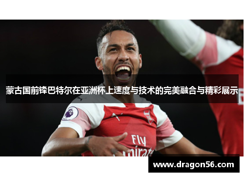 蒙古国前锋巴特尔在亚洲杯上速度与技术的完美融合与精彩展示